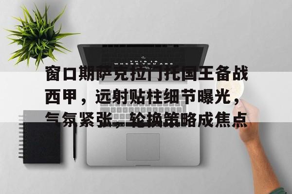 关于窗口期萨克拉门托国王备战西甲，远射贴柱细节曝光，气氛紧张，轮换策略成焦点的信息-乐竞体育官网