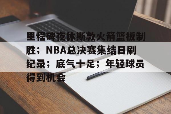 里程碑夜休斯敦火箭篮板制胜；NBA总决赛集结日刷纪录；底气十足；年轻球员得到机会的简单介绍-真人娱乐
