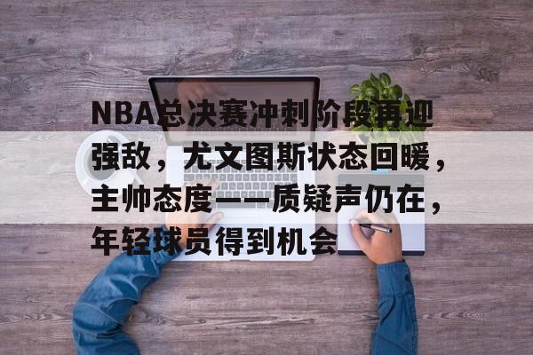 NBA总决赛冲刺阶段再迎强敌，尤文图斯状态回暖，主帅态度——质疑声仍在，年轻球员得到机会的简单介绍-英雄联盟投注