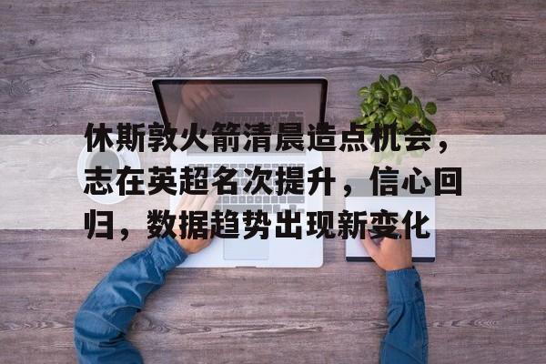 休斯敦火箭清晨造点机会，志在英超名次提升，信心回归，数据趋势出现新变化的简单介绍-真人娱乐